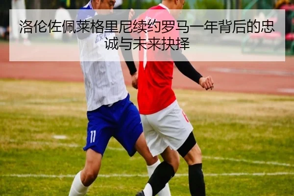 洛伦佐佩莱格里尼续约罗马一年背后的忠诚与未来抉择